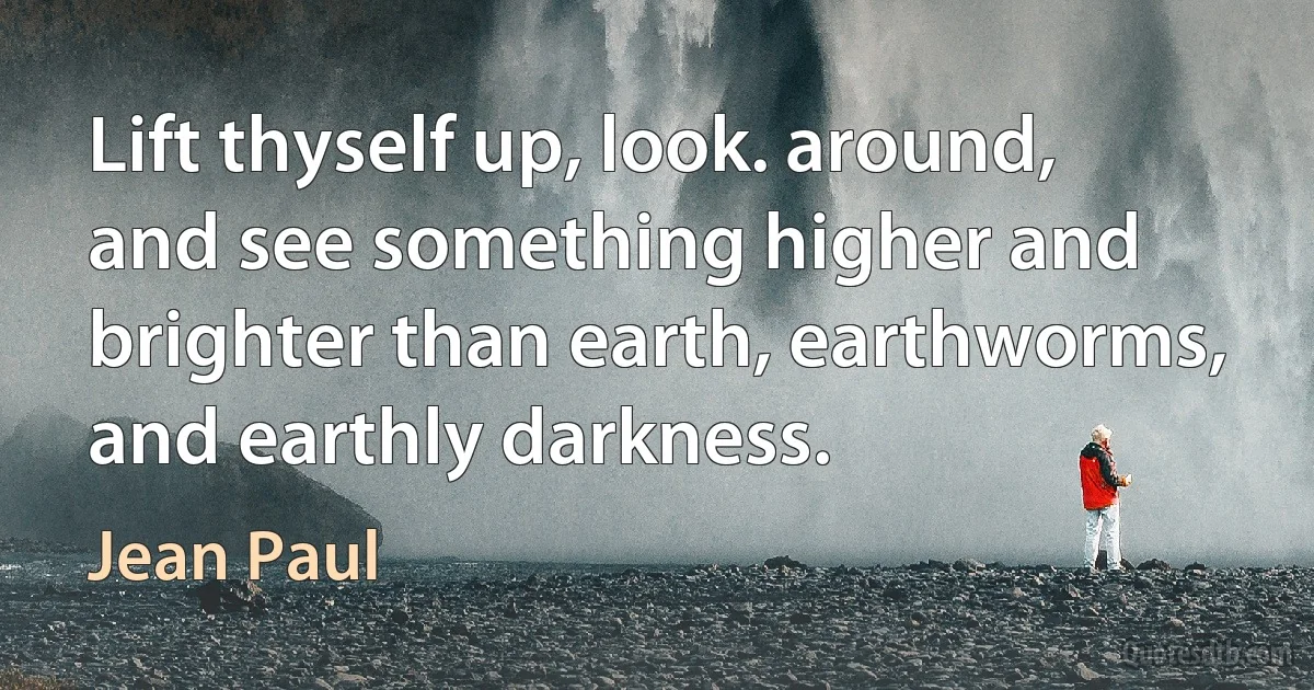 Lift thyself up, look. around, and see something higher and brighter than earth, earthworms, and earthly darkness. (Jean Paul)