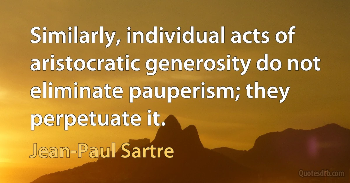 Similarly, individual acts of aristocratic generosity do not eliminate pauperism; they perpetuate it. (Jean-Paul Sartre)