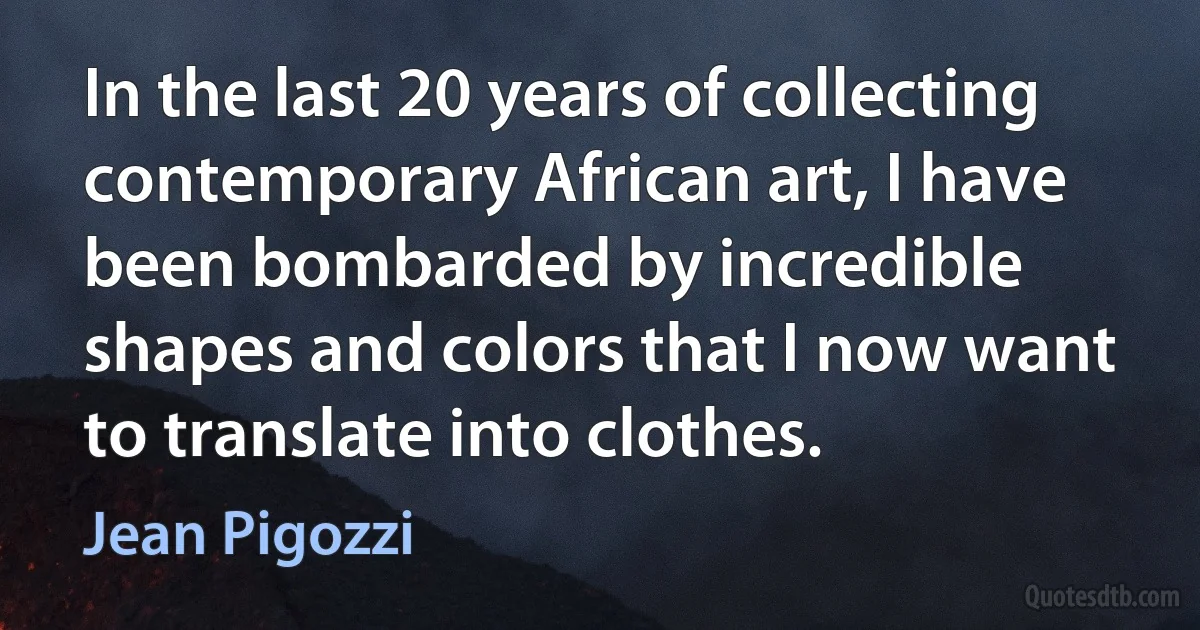 In the last 20 years of collecting contemporary African art, I have been bombarded by incredible shapes and colors that I now want to translate into clothes. (Jean Pigozzi)