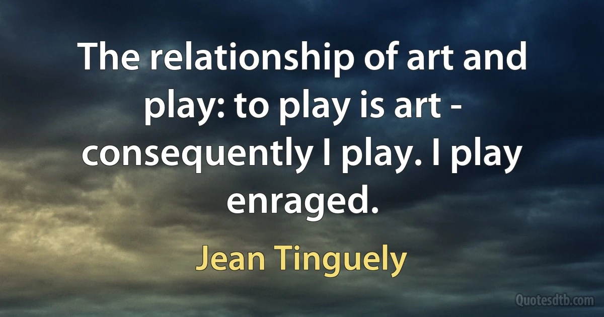 The relationship of art and play: to play is art - consequently I play. I play enraged. (Jean Tinguely)