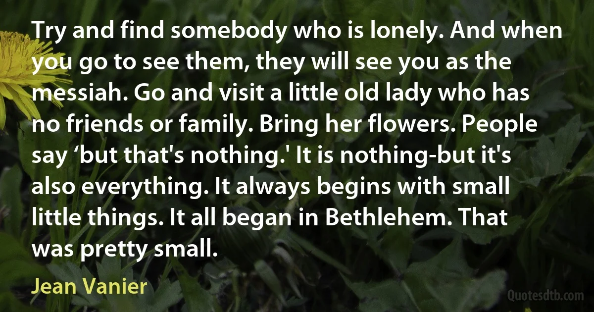 Try and find somebody who is lonely. And when you go to see them, they will see you as the messiah. Go and visit a little old lady who has no friends or family. Bring her flowers. People say ‘but that's nothing.' It is nothing-but it's also everything. It always begins with small little things. It all began in Bethlehem. That was pretty small. (Jean Vanier)