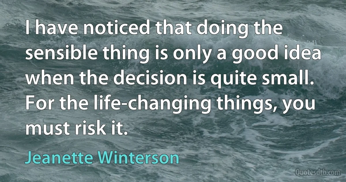 I have noticed that doing the sensible thing is only a good idea when the decision is quite small. For the life-changing things, you must risk it. (Jeanette Winterson)