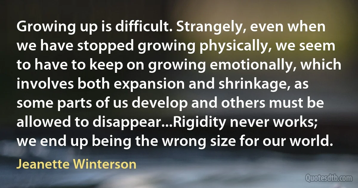 Growing up is difficult. Strangely, even when we have stopped growing physically, we seem to have to keep on growing emotionally, which involves both expansion and shrinkage, as some parts of us develop and others must be allowed to disappear...Rigidity never works; we end up being the wrong size for our world. (Jeanette Winterson)