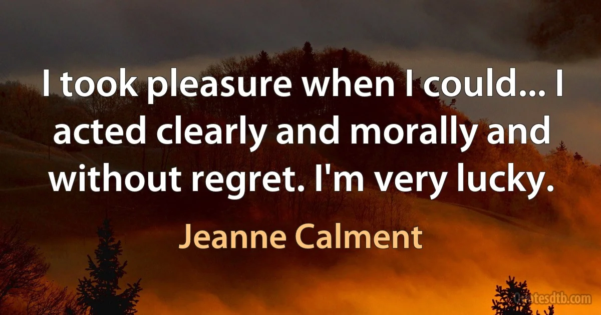 I took pleasure when I could... I acted clearly and morally and without regret. I'm very lucky. (Jeanne Calment)