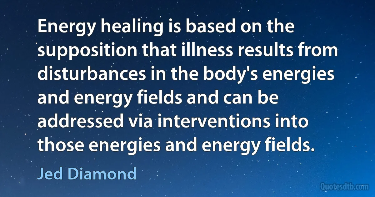 Energy healing is based on the supposition that illness results from disturbances in the body's energies and energy fields and can be addressed via interventions into those energies and energy fields. (Jed Diamond)