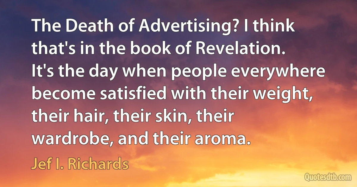 The Death of Advertising? I think that's in the book of Revelation. It's the day when people everywhere become satisfied with their weight, their hair, their skin, their wardrobe, and their aroma. (Jef I. Richards)