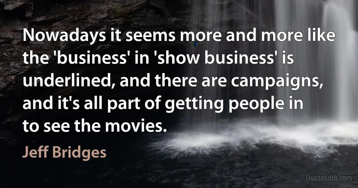 Nowadays it seems more and more like the 'business' in 'show business' is underlined, and there are campaigns, and it's all part of getting people in to see the movies. (Jeff Bridges)