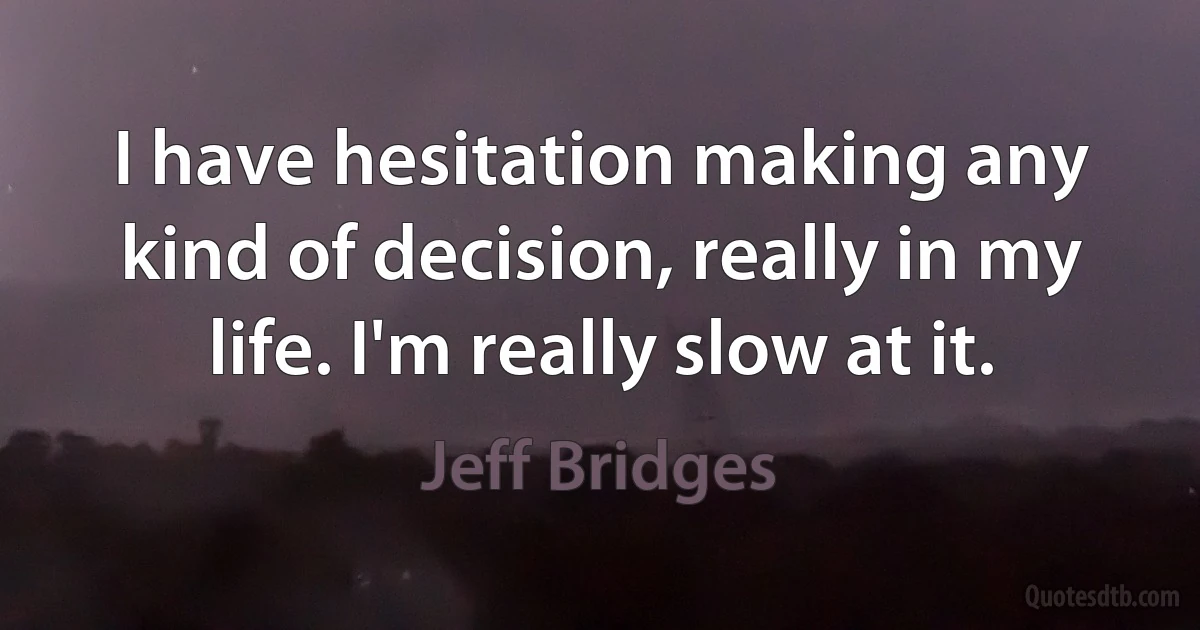 I have hesitation making any kind of decision, really in my life. I'm really slow at it. (Jeff Bridges)