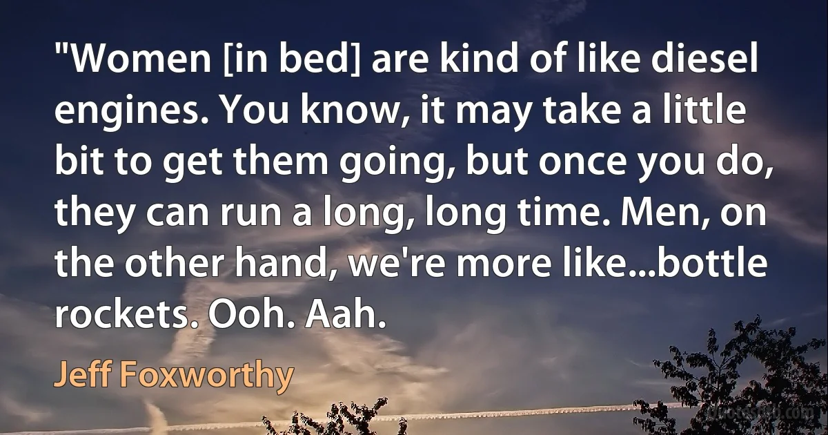 "Women [in bed] are kind of like diesel engines. You know, it may take a little bit to get them going, but once you do, they can run a long, long time. Men, on the other hand, we're more like...bottle rockets. Ooh. Aah. (Jeff Foxworthy)