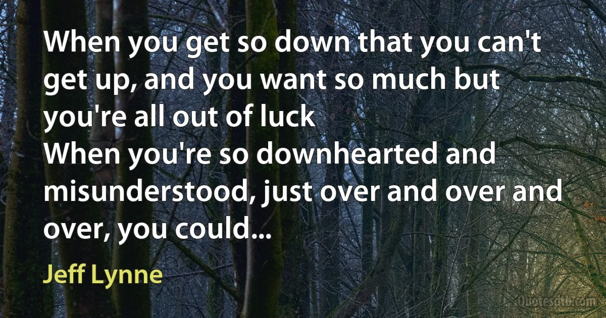 When you get so down that you can't get up, and you want so much but you're all out of luck
When you're so downhearted and misunderstood, just over and over and over, you could... (Jeff Lynne)