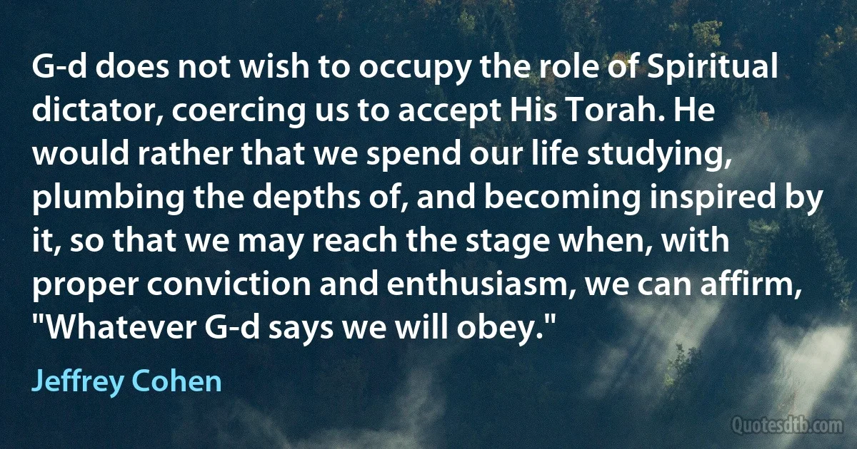 G-d does not wish to occupy the role of Spiritual dictator, coercing us to accept His Torah. He would rather that we spend our life studying, plumbing the depths of, and becoming inspired by it, so that we may reach the stage when, with proper conviction and enthusiasm, we can affirm, "Whatever G-d says we will obey." (Jeffrey Cohen)