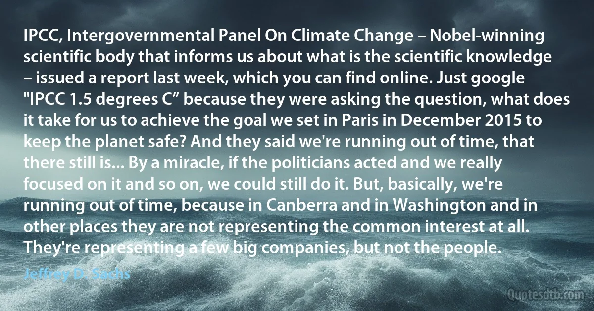 IPCC, Intergovernmental Panel On Climate Change – Nobel-winning scientific body that informs us about what is the scientific knowledge – issued a report last week, which you can find online. Just google "IPCC 1.5 degrees C” because they were asking the question, what does it take for us to achieve the goal we set in Paris in December 2015 to keep the planet safe? And they said we're running out of time, that there still is... By a miracle, if the politicians acted and we really focused on it and so on, we could still do it. But, basically, we're running out of time, because in Canberra and in Washington and in other places they are not representing the common interest at all. They're representing a few big companies, but not the people. (Jeffrey D. Sachs)