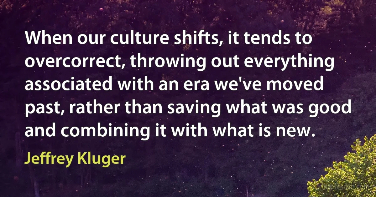 When our culture shifts, it tends to overcorrect, throwing out everything associated with an era we've moved past, rather than saving what was good and combining it with what is new. (Jeffrey Kluger)