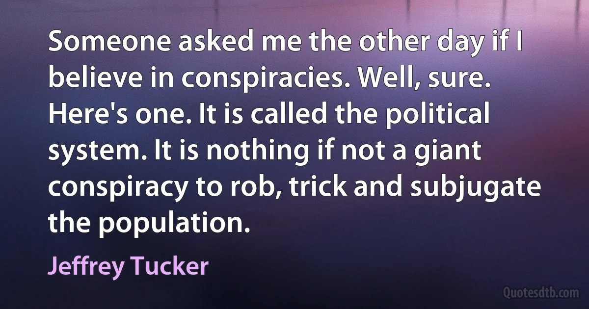 Someone asked me the other day if I believe in conspiracies. Well, sure. Here's one. It is called the political system. It is nothing if not a giant conspiracy to rob, trick and subjugate the population. (Jeffrey Tucker)