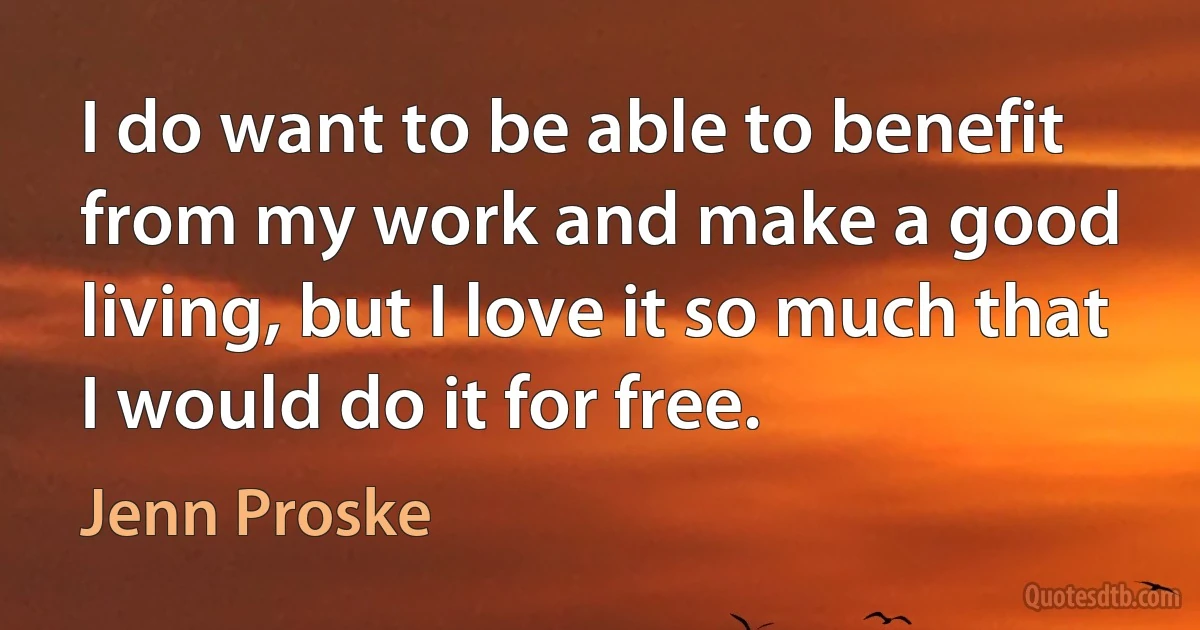 I do want to be able to benefit from my work and make a good living, but I love it so much that I would do it for free. (Jenn Proske)