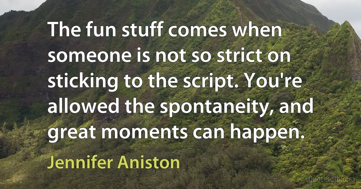 The fun stuff comes when someone is not so strict on sticking to the script. You're allowed the spontaneity, and great moments can happen. (Jennifer Aniston)