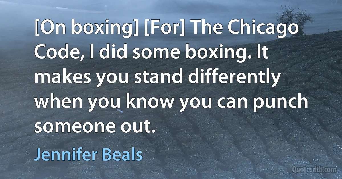 [On boxing] [For] The Chicago Code, I did some boxing. It makes you stand differently when you know you can punch someone out. (Jennifer Beals)