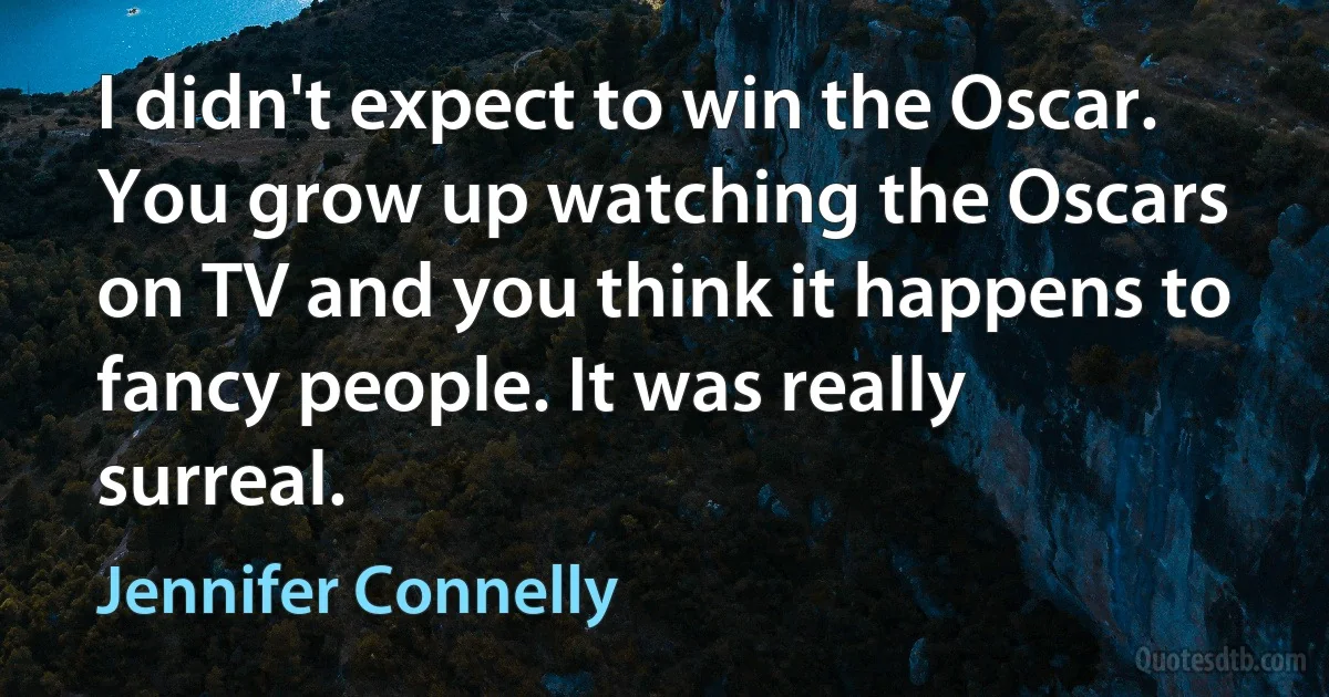 I didn't expect to win the Oscar. You grow up watching the Oscars on TV and you think it happens to fancy people. It was really surreal. (Jennifer Connelly)