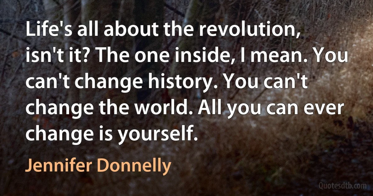 Life's all about the revolution, isn't it? The one inside, I mean. You can't change history. You can't change the world. All you can ever change is yourself. (Jennifer Donnelly)