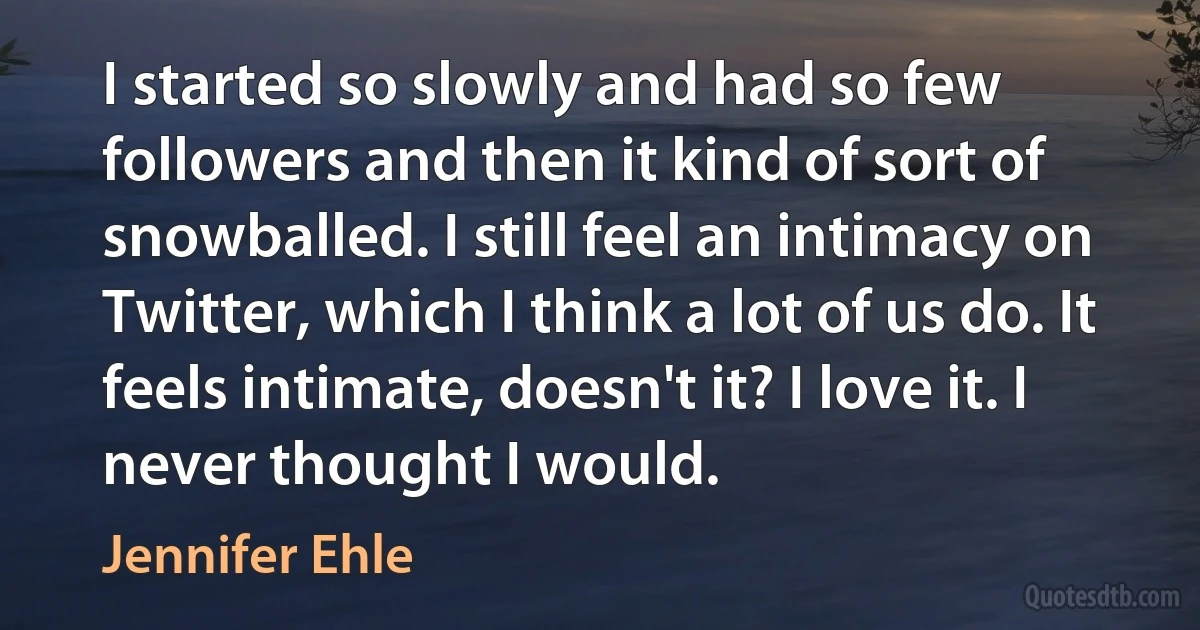 I started so slowly and had so few followers and then it kind of sort of snowballed. I still feel an intimacy on Twitter, which I think a lot of us do. It feels intimate, doesn't it? I love it. I never thought I would. (Jennifer Ehle)