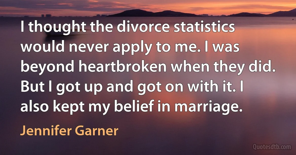 I thought the divorce statistics would never apply to me. I was beyond heartbroken when they did. But I got up and got on with it. I also kept my belief in marriage. (Jennifer Garner)