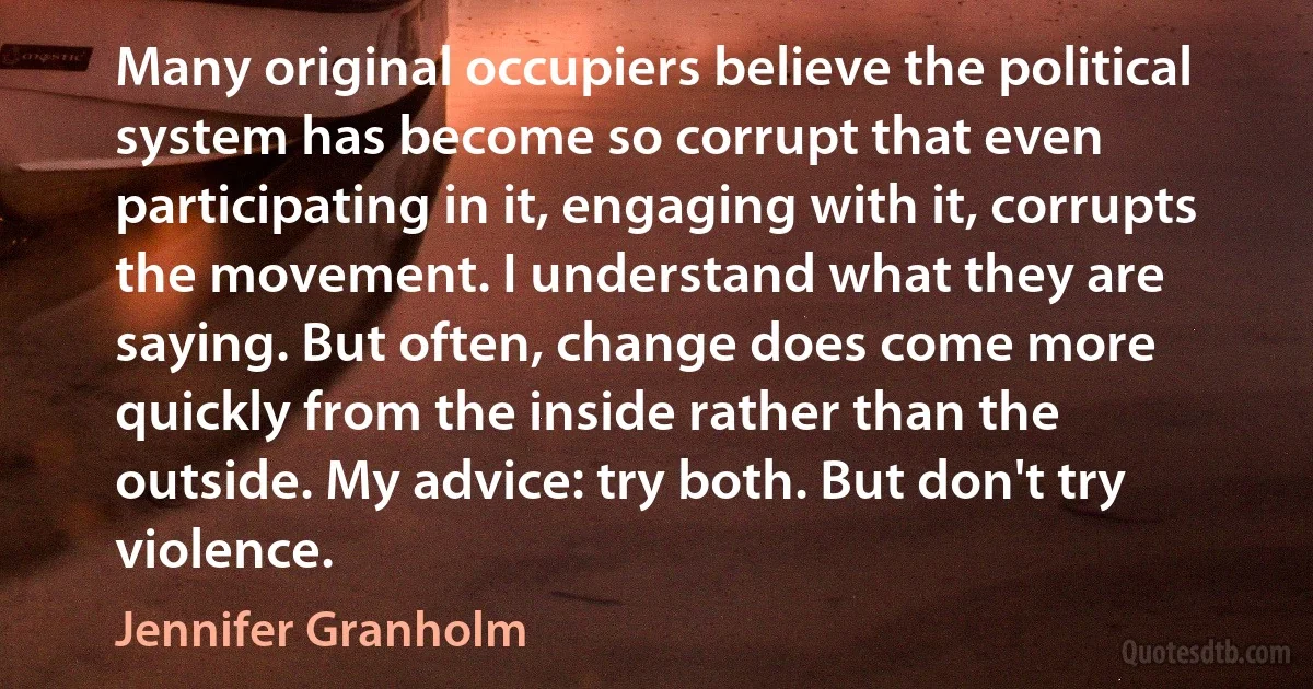 Many original occupiers believe the political system has become so corrupt that even participating in it, engaging with it, corrupts the movement. I understand what they are saying. But often, change does come more quickly from the inside rather than the outside. My advice: try both. But don't try violence. (Jennifer Granholm)