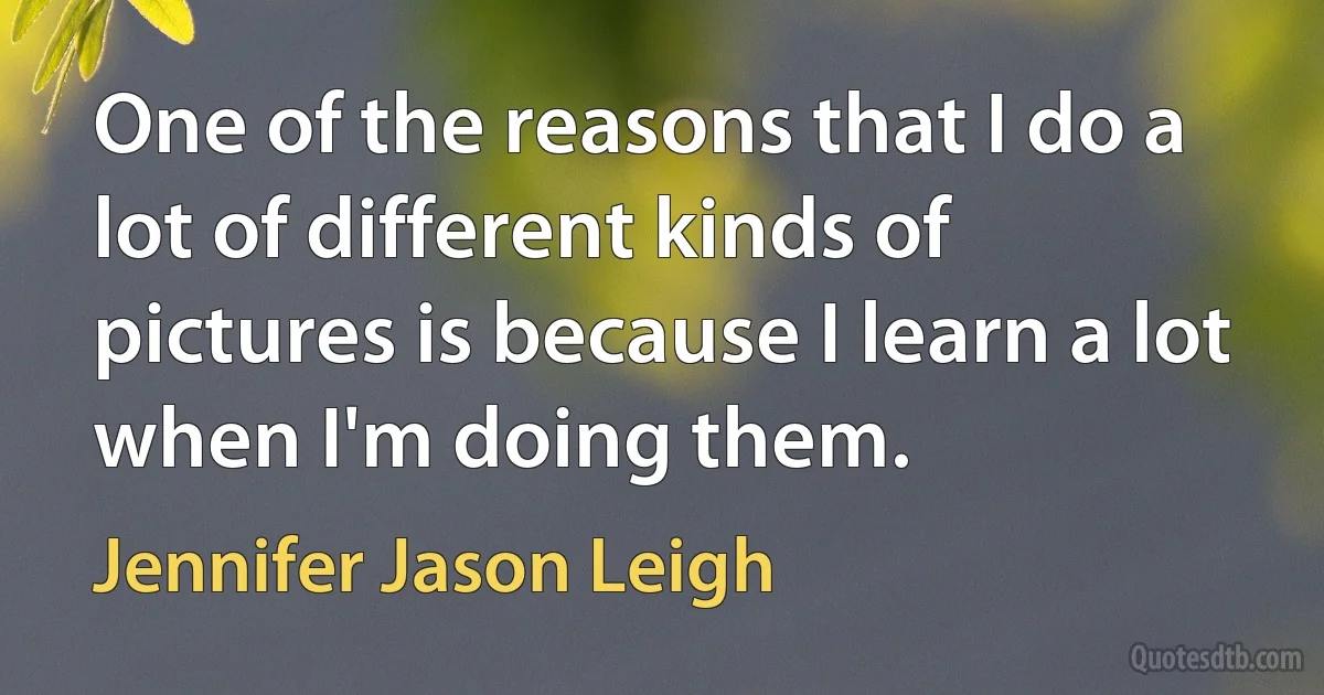 One of the reasons that I do a lot of different kinds of pictures is because I learn a lot when I'm doing them. (Jennifer Jason Leigh)