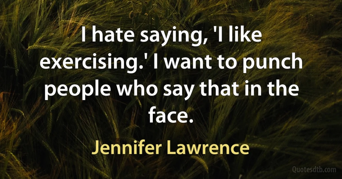 I hate saying, 'I like exercising.' I want to punch people who say that in the face. (Jennifer Lawrence)