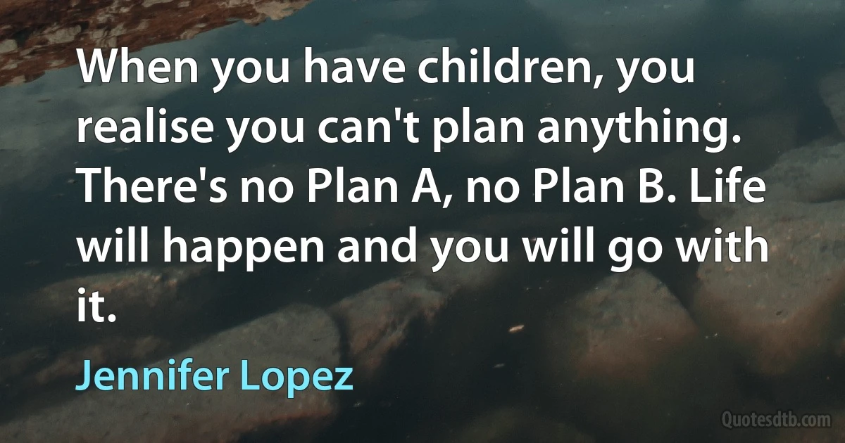 When you have children, you realise you can't plan anything. There's no Plan A, no Plan B. Life will happen and you will go with it. (Jennifer Lopez)