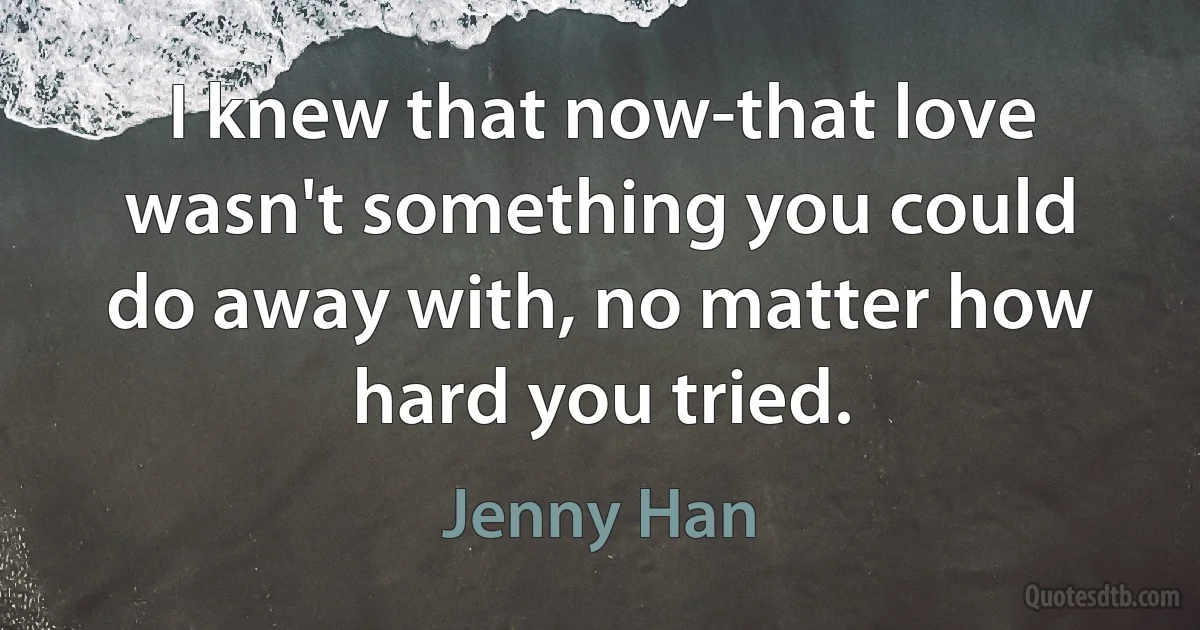 I knew that now-that love wasn't something you could do away with, no matter how hard you tried. (Jenny Han)