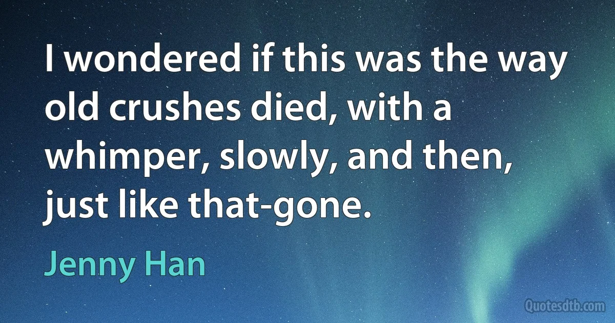 I wondered if this was the way old crushes died, with a whimper, slowly, and then, just like that-gone. (Jenny Han)