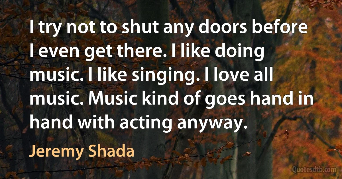 I try not to shut any doors before I even get there. I like doing music. I like singing. I love all music. Music kind of goes hand in hand with acting anyway. (Jeremy Shada)