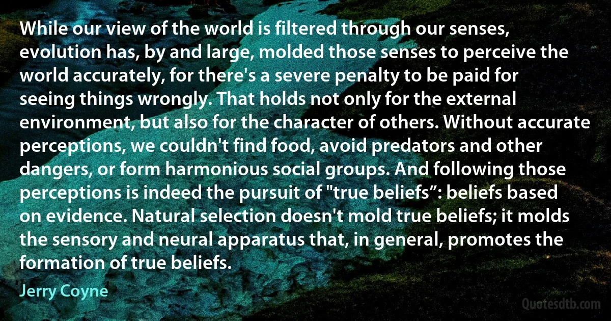 While our view of the world is filtered through our senses, evolution has, by and large, molded those senses to perceive the world accurately, for there's a severe penalty to be paid for seeing things wrongly. That holds not only for the external environment, but also for the character of others. Without accurate perceptions, we couldn't find food, avoid predators and other dangers, or form harmonious social groups. And following those perceptions is indeed the pursuit of "true beliefs”: beliefs based on evidence. Natural selection doesn't mold true beliefs; it molds the sensory and neural apparatus that, in general, promotes the formation of true beliefs. (Jerry Coyne)