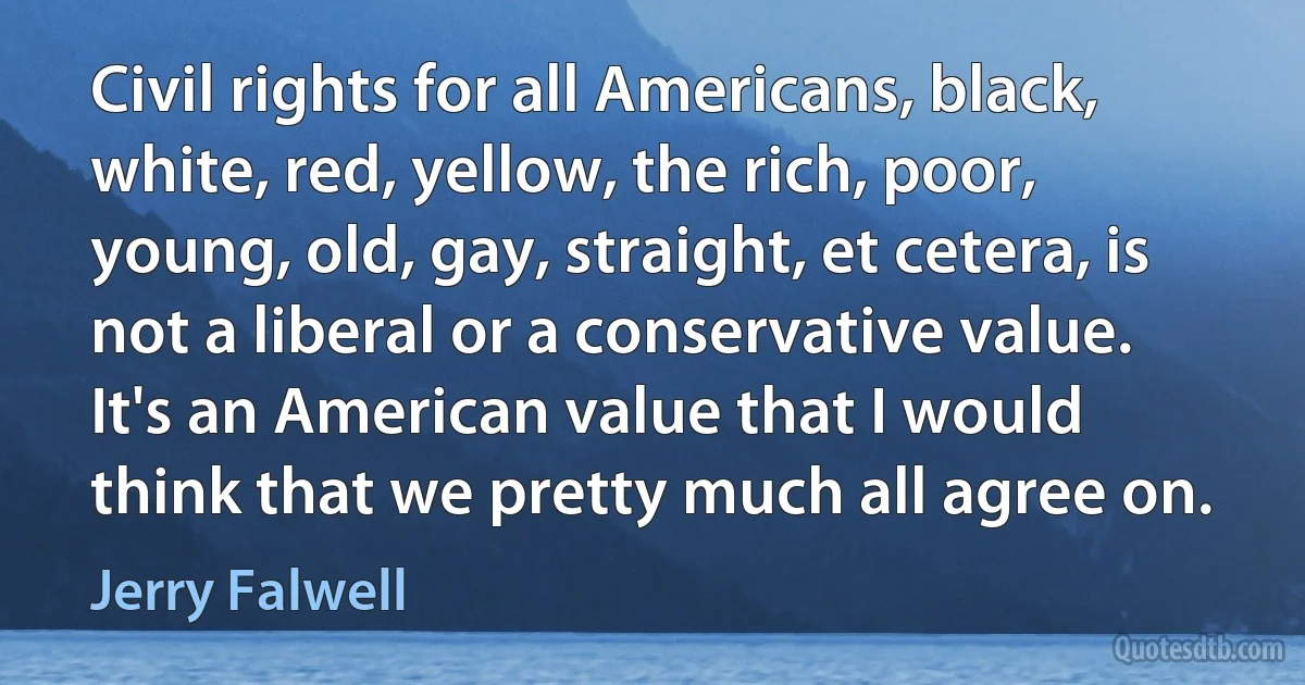 Civil rights for all Americans, black, white, red, yellow, the rich, poor, young, old, gay, straight, et cetera, is not a liberal or a conservative value. It's an American value that I would think that we pretty much all agree on. (Jerry Falwell)