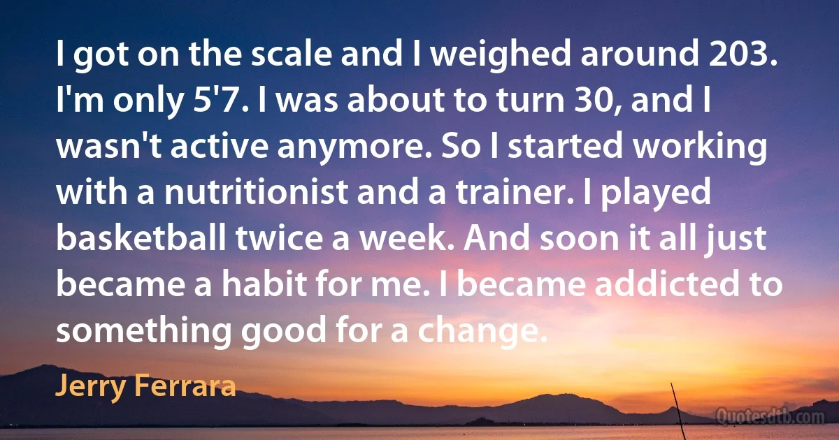 I got on the scale and I weighed around 203. I'm only 5'7. I was about to turn 30, and I wasn't active anymore. So I started working with a nutritionist and a trainer. I played basketball twice a week. And soon it all just became a habit for me. I became addicted to something good for a change. (Jerry Ferrara)