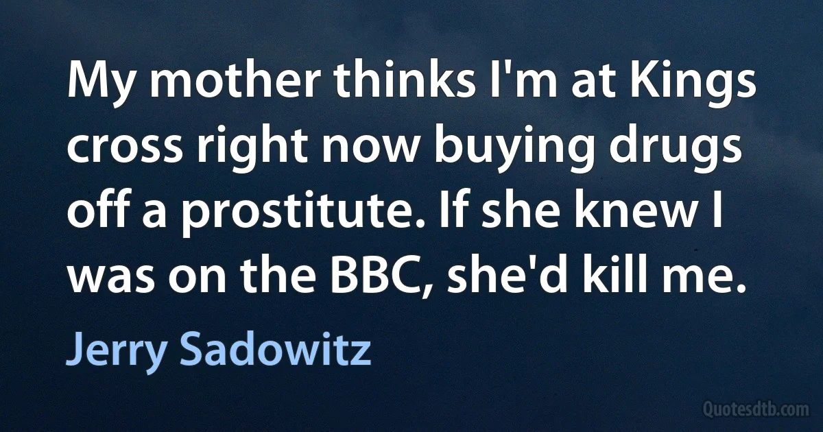 My mother thinks I'm at Kings cross right now buying drugs off a prostitute. If she knew I was on the BBC, she'd kill me. (Jerry Sadowitz)