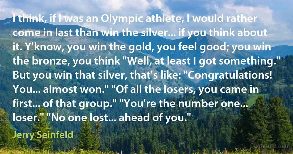 I think, if I was an Olympic athlete, I would rather come in last than win the silver... if you think about it. Y'know, you win the gold, you feel good; you win the bronze, you think "Well, at least I got something." But you win that silver, that's like: "Congratulations! You... almost won." "Of all the losers, you came in first... of that group." "You're the number one... loser." "No one lost... ahead of you." (Jerry Seinfeld)