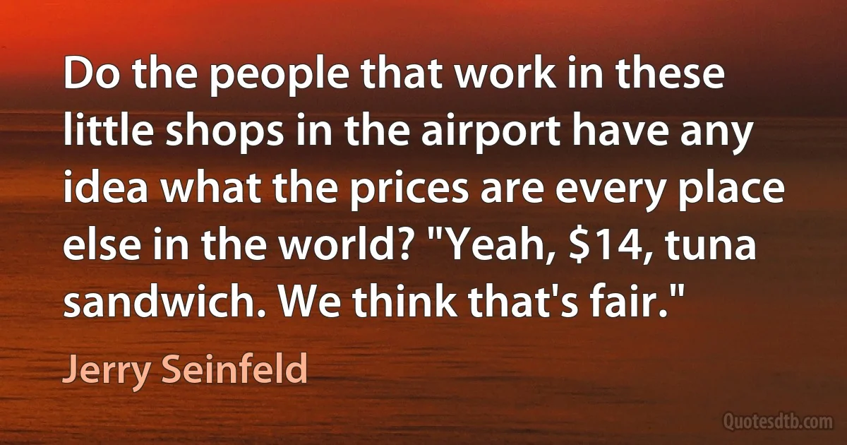 Do the people that work in these little shops in the airport have any idea what the prices are every place else in the world? "Yeah, $14, tuna sandwich. We think that's fair." (Jerry Seinfeld)