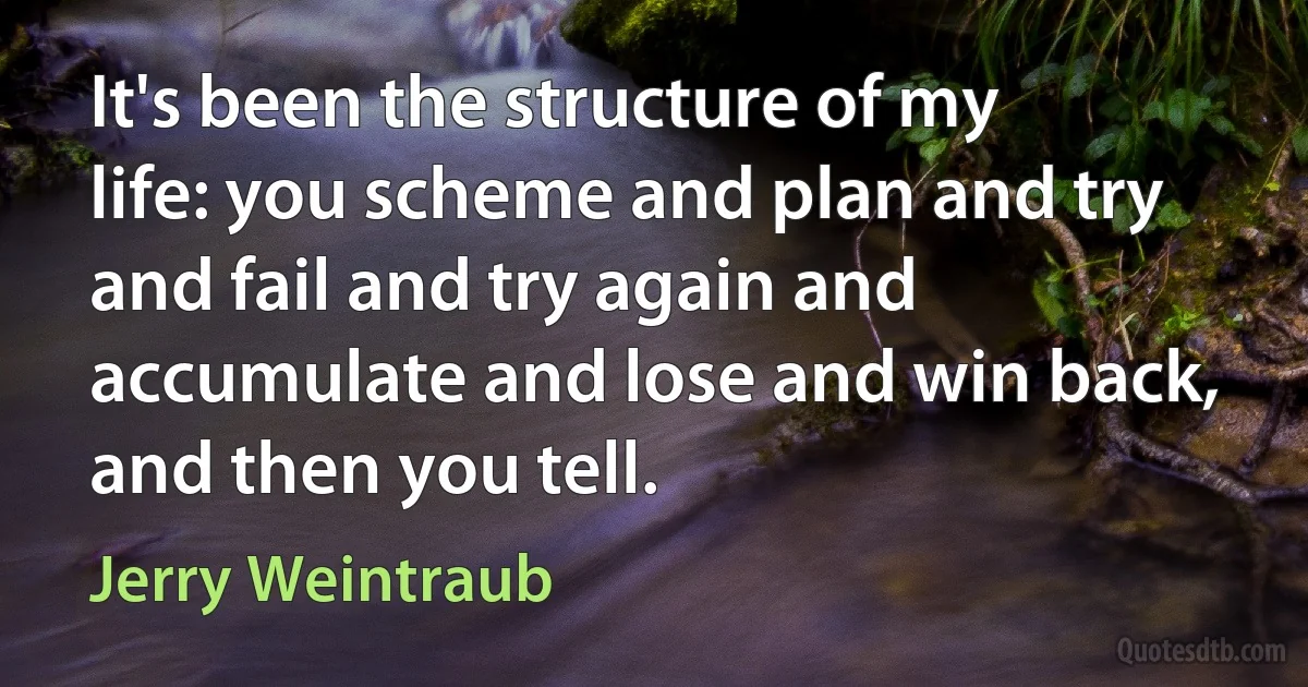 It's been the structure of my life: you scheme and plan and try and fail and try again and accumulate and lose and win back, and then you tell. (Jerry Weintraub)