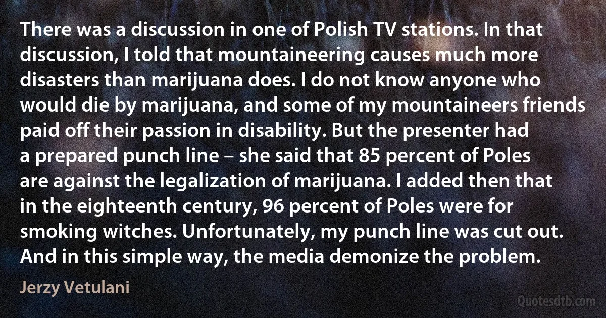 There was a discussion in one of Polish TV stations. In that discussion, I told that mountaineering causes much more disasters than marijuana does. I do not know anyone who would die by marijuana, and some of my mountaineers friends paid off their passion in disability. But the presenter had a prepared punch line – she said that 85 percent of Poles are against the legalization of marijuana. I added then that in the eighteenth century, 96 percent of Poles were for smoking witches. Unfortunately, my punch line was cut out. And in this simple way, the media demonize the problem. (Jerzy Vetulani)