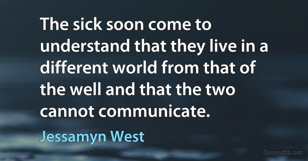 The sick soon come to understand that they live in a different world from that of the well and that the two cannot communicate. (Jessamyn West)