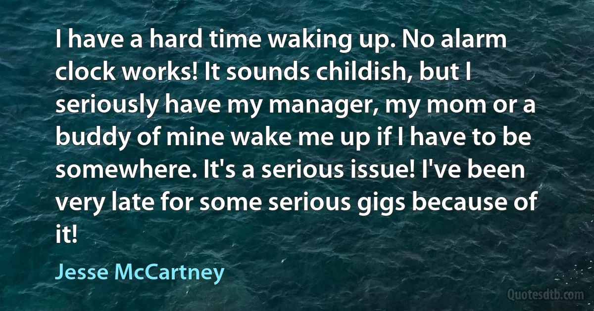 I have a hard time waking up. No alarm clock works! It sounds childish, but I seriously have my manager, my mom or a buddy of mine wake me up if I have to be somewhere. It's a serious issue! I've been very late for some serious gigs because of it! (Jesse McCartney)