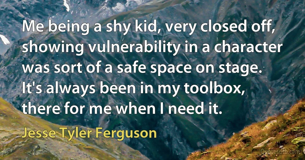 Me being a shy kid, very closed off, showing vulnerability in a character was sort of a safe space on stage. It's always been in my toolbox, there for me when I need it. (Jesse Tyler Ferguson)