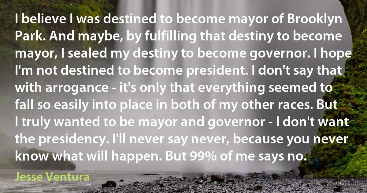 I believe I was destined to become mayor of Brooklyn Park. And maybe, by fulfilling that destiny to become mayor, I sealed my destiny to become governor. I hope I'm not destined to become president. I don't say that with arrogance - it's only that everything seemed to fall so easily into place in both of my other races. But I truly wanted to be mayor and governor - I don't want the presidency. I'll never say never, because you never know what will happen. But 99% of me says no. (Jesse Ventura)