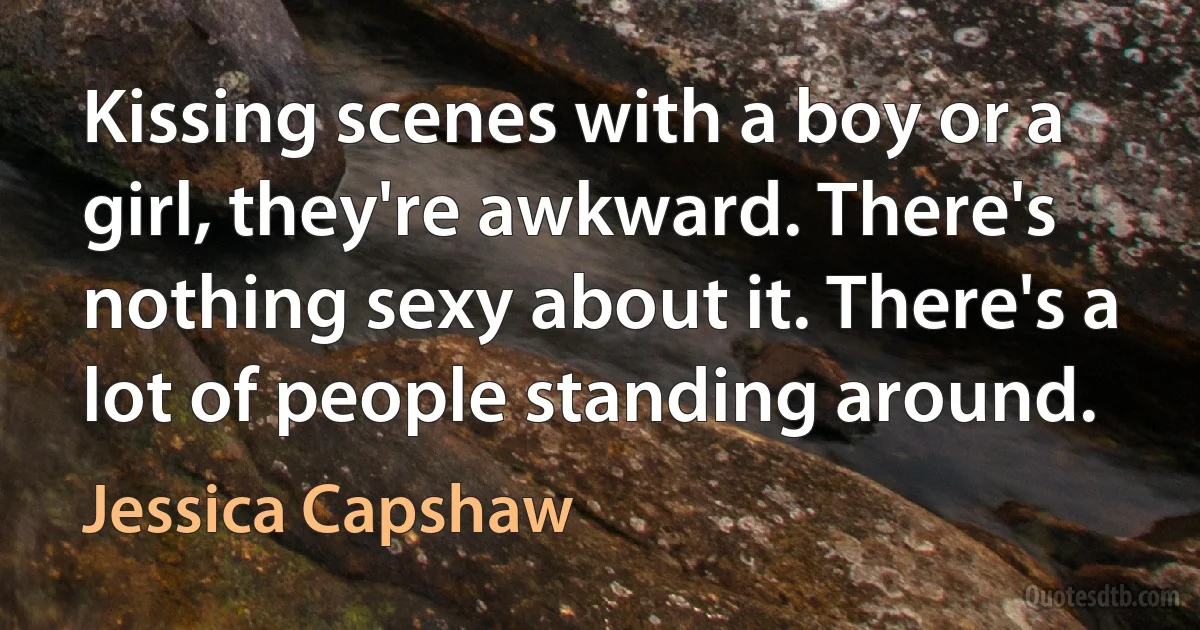 Kissing scenes with a boy or a girl, they're awkward. There's nothing sexy about it. There's a lot of people standing around. (Jessica Capshaw)