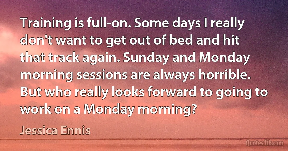 Training is full-on. Some days I really don't want to get out of bed and hit that track again. Sunday and Monday morning sessions are always horrible. But who really looks forward to going to work on a Monday morning? (Jessica Ennis)