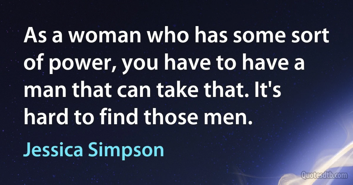 As a woman who has some sort of power, you have to have a man that can take that. It's hard to find those men. (Jessica Simpson)