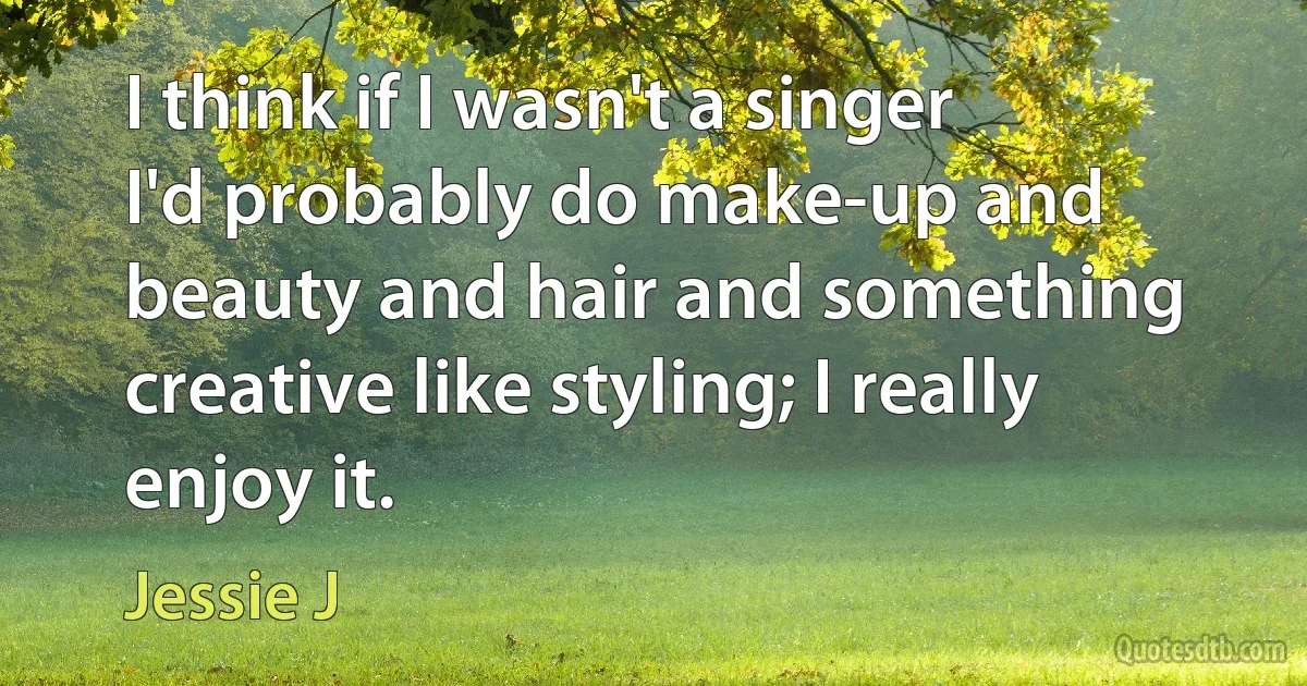 I think if I wasn't a singer I'd probably do make-up and beauty and hair and something creative like styling; I really enjoy it. (Jessie J)