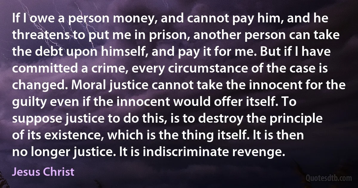 If I owe a person money, and cannot pay him, and he threatens to put me in prison, another person can take the debt upon himself, and pay it for me. But if I have committed a crime, every circumstance of the case is changed. Moral justice cannot take the innocent for the guilty even if the innocent would offer itself. To suppose justice to do this, is to destroy the principle of its existence, which is the thing itself. It is then no longer justice. It is indiscriminate revenge. (Jesus Christ)