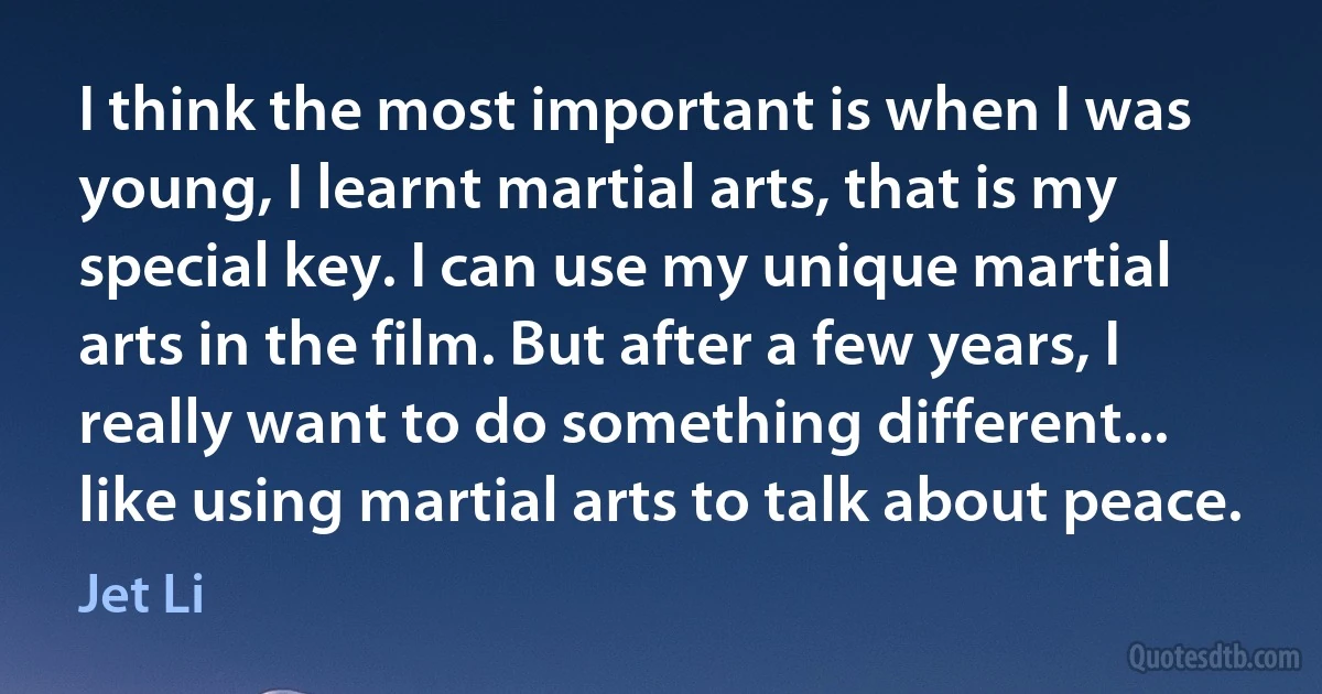 I think the most important is when I was young, I learnt martial arts, that is my special key. I can use my unique martial arts in the film. But after a few years, I really want to do something different... like using martial arts to talk about peace. (Jet Li)